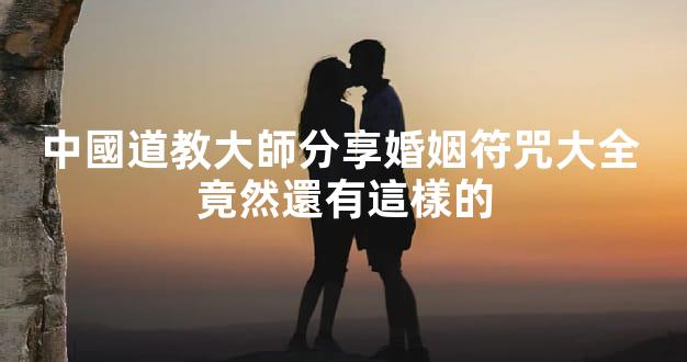 中國道教大師分享婚姻符咒大全 竟然還有這樣的